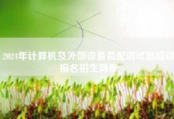 2024年计算机及外部设备装配调试员培训报名招生简章