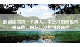 赵丽颖的第一个男人，不是冯绍峰也不是陈晓，网友：没想到会是他