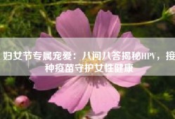 妇女节专属宠爱：八问八答揭秘HPV，接种疫苗守护女性健康