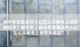 被手机牵着走的人们怎么从根本上拯救拖延症？刷手机「被手机牵着走的人们怎么从根本上拯救拖延症？」