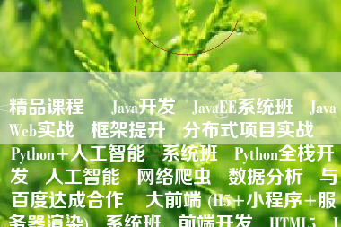 精品课程     Java开发   JavaEE系统班   JavaWeb实战   框架提升   分布式项目实战    Python+人工智能   系统班   Python全栈开发   人工智能   网络爬虫   数据分析   与百度达成合作    大前端 (H5+小程序+服务器渲染)   系统班   前端开发   HTML5   JS开发   微信小程序    全链路UI／UE设计   系统班