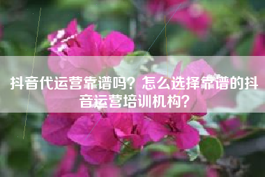 抖音代运营靠谱吗？怎么选择靠谱的抖音运营培训机构？