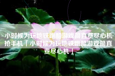小时候为玩地铁跑酷游戏简直费尽心机抢手机「小时候为玩地铁跑酷游戏简直费尽心机」