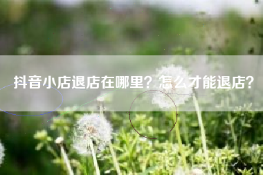 抖音小店退店在哪里？怎么才能退店？