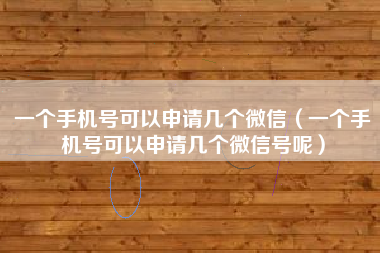 一个手机号可以申请几个微信（一个手机号可以申请几个微信号呢）