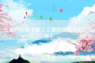 三星的折叠手机（三星的折叠手机怎么样）