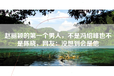 赵丽颖的第一个男人，不是冯绍峰也不是陈晓，网友：没想到会是他