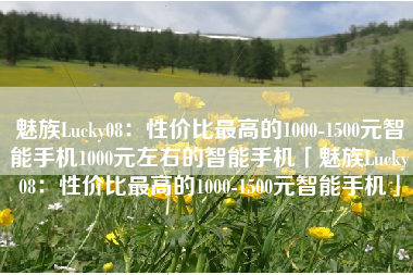 魅族Lucky08：性价比最高的1000-1500元智能手机1000元左右的智能手机「魅族Lucky08：性价比最高的1000-1500元智能手机」