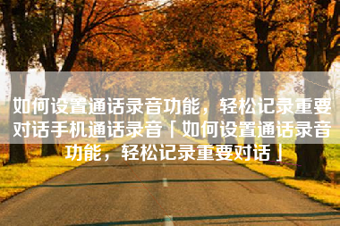 如何设置通话录音功能，轻松记录重要对话手机通话录音「如何设置通话录音功能，轻松记录重要对话」