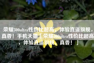 荣耀300ultra性价比超高，体验直逼旗舰，真香！手机天猫「荣耀300ultra性价比超高，体验直逼旗舰，真香！」