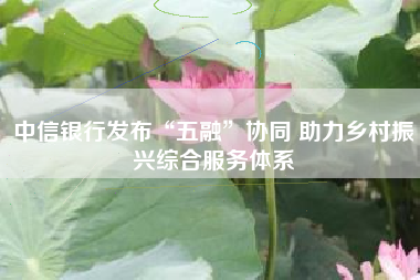 中信银行发布“五融”协同 助力乡村振兴综合服务体系